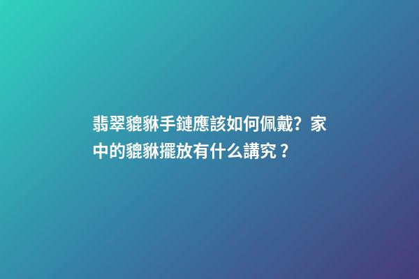 翡翠貔貅手鏈應該如何佩戴？家中的貔貅擺放有什么講究？